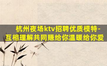 杭州夜场ktv招聘优质模特-互相理解共同赚给你温暖给你爱